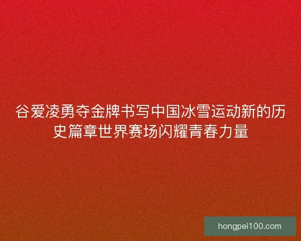 谷爱凌勇夺金牌书写中国冰雪运动新的历史篇章世界赛场闪耀青春力量