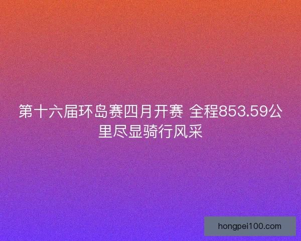 第十六届环岛赛四月开赛 全程853.59公里尽显骑行风采