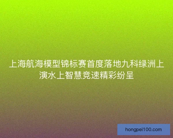 上海航海模型锦标赛首度落地九科绿洲上演水上智慧竞速精彩纷呈
