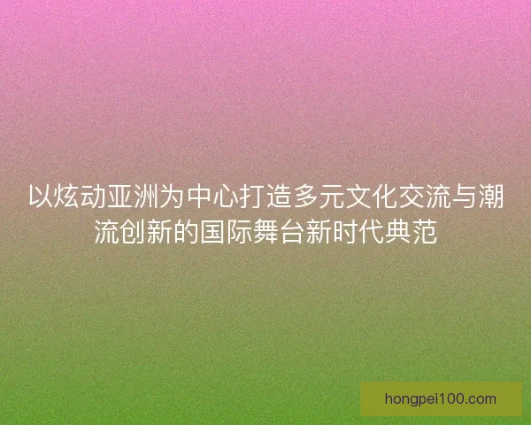 以炫动亚洲为中心打造多元文化交流与潮流创新的国际舞台新时代典范