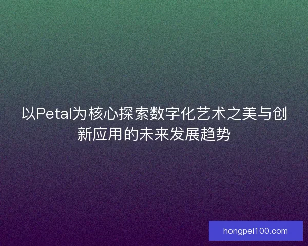 以Petal为核心探索数字化艺术之美与创新应用的未来发展趋势