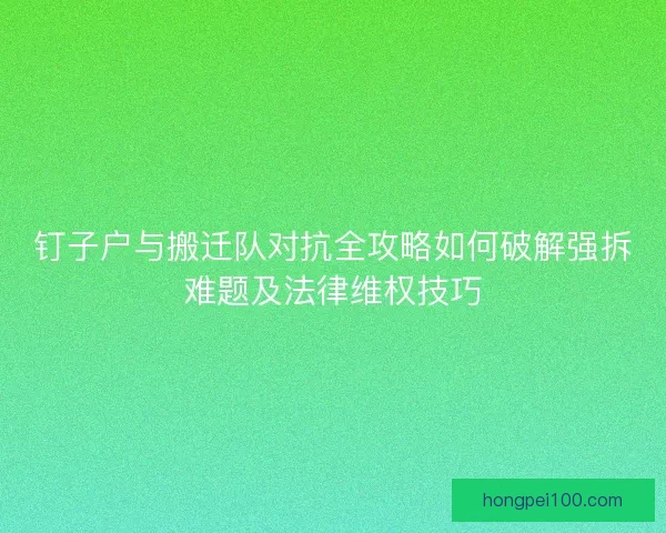 钉子户与搬迁队对抗全攻略如何破解强拆难题及法律维权技巧