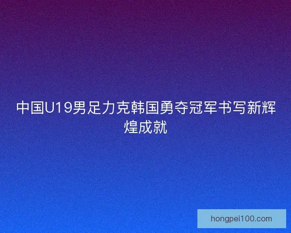 中国U19男足力克韩国勇夺冠军书写新辉煌成就