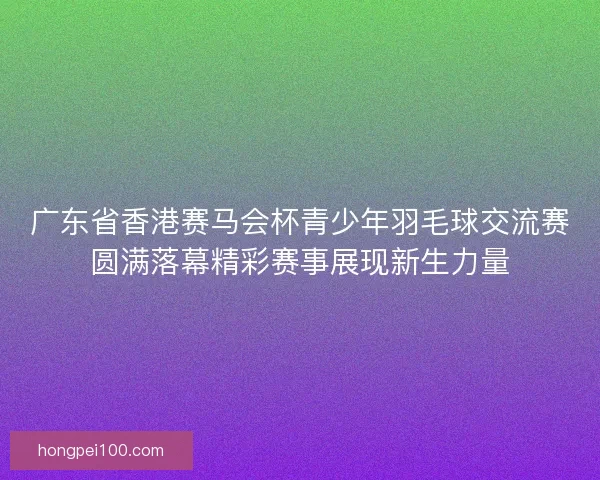 广东省香港赛马会杯青少年羽毛球交流赛圆满落幕精彩赛事展现新生力量