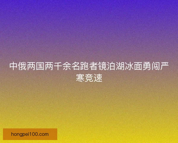 中俄两国两千余名跑者镜泊湖冰面勇闯严寒竞速