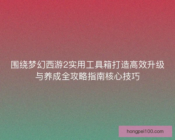 围绕梦幻西游2实用工具箱打造高效升级与养成全攻略指南核心技巧