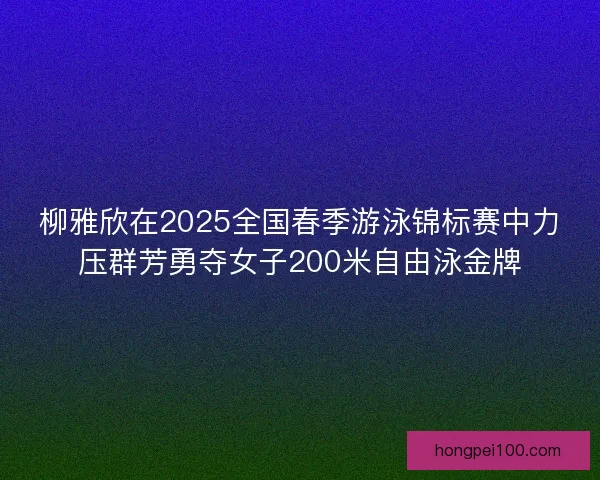 柳雅欣在2025全国春季游泳锦标赛中力压群芳勇夺女子200米自由泳金牌