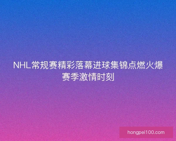 NHL常规赛精彩落幕进球集锦点燃火爆赛季激情时刻