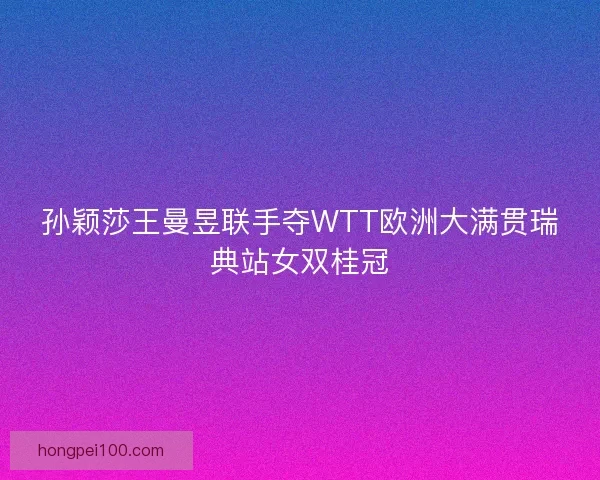 孙颖莎王曼昱联手夺WTT欧洲大满贯瑞典站女双桂冠