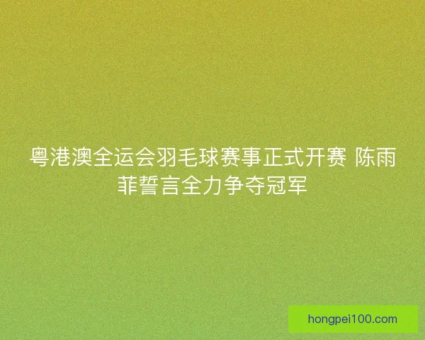 粤港澳全运会羽毛球赛事正式开赛 陈雨菲誓言全力争夺冠军