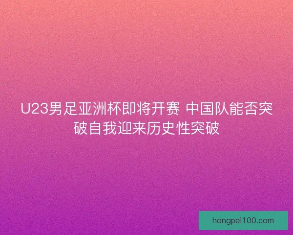 U23男足亚洲杯即将开赛 中国队能否突破自我迎来历史性突破