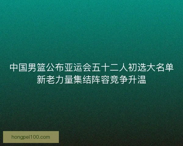 中国男篮公布亚运会五十二人初选大名单新老力量集结阵容竞争升温