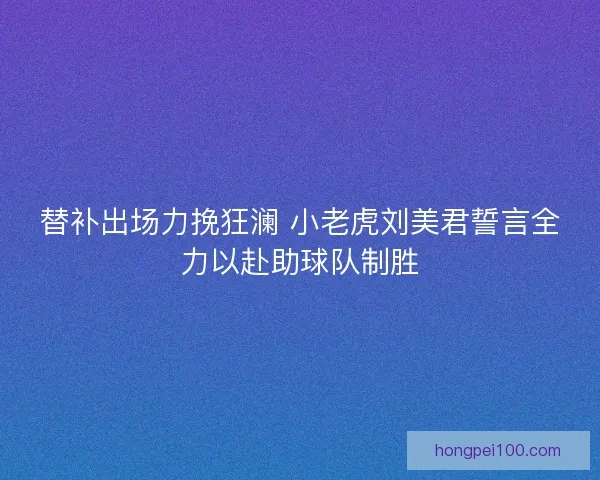 替补出场力挽狂澜 小老虎刘美君誓言全力以赴助球队制胜