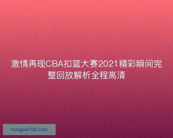 激情再现CBA扣篮大赛2021精彩瞬间完整回放解析全程高清