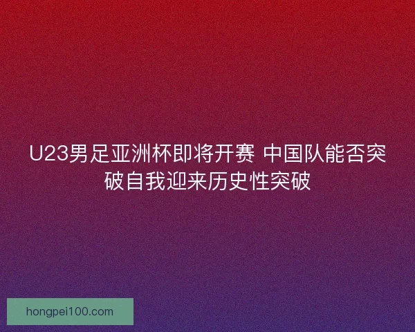 U23男足亚洲杯即将开赛 中国队能否突破自我迎来历史性突破