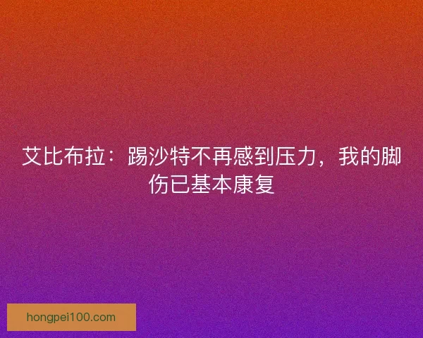 艾比布拉：踢沙特不再感到压力，我的脚伤已基本康复