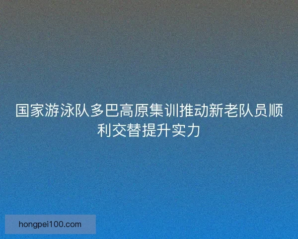 国家游泳队多巴高原集训推动新老队员顺利交替提升实力