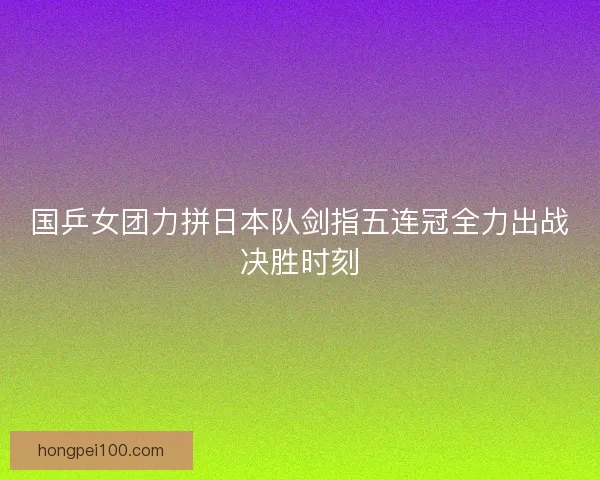 国乒女团力拼日本队剑指五连冠全力出战决胜时刻 国乒女团力拼日本队剑指五连冠全力出战决胜时刻
