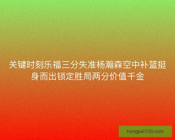 关键时刻乐福三分失准杨瀚森空中补篮挺身而出锁定胜局两分价值千金