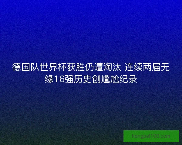 德国队世界杯获胜仍遭淘汰 连续两届无缘16强历史创尴尬纪录