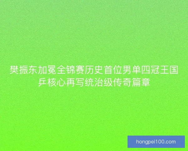 樊振东加冕全锦赛历史首位男单四冠王国乒核心再写统治级传奇篇章
