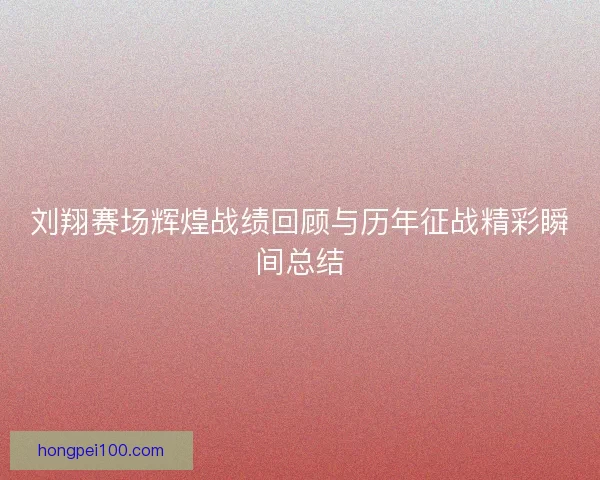 刘翔赛场辉煌战绩回顾与历年征战精彩瞬间总结