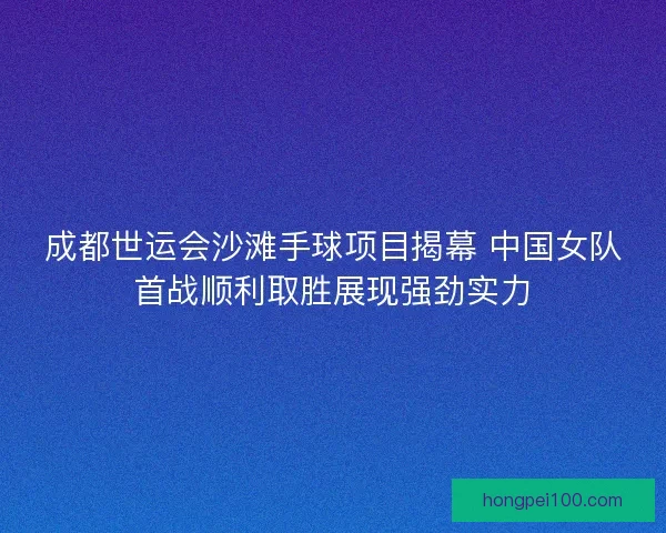 成都世运会沙滩手球项目揭幕 中国女队首战顺利取胜展现强劲实力