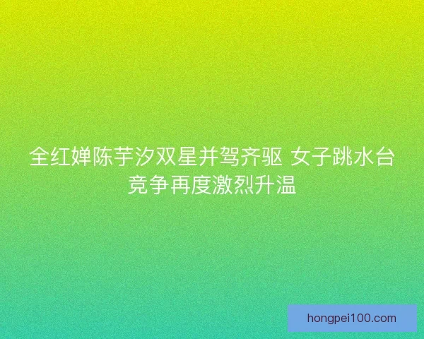 全红婵陈芋汐双星并驾齐驱 女子跳水台竞争再度激烈升温