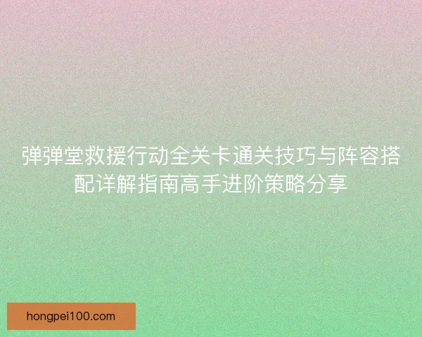 弹弹堂救援行动全关卡通关技巧与阵容搭配详解指南高手进阶策略分享